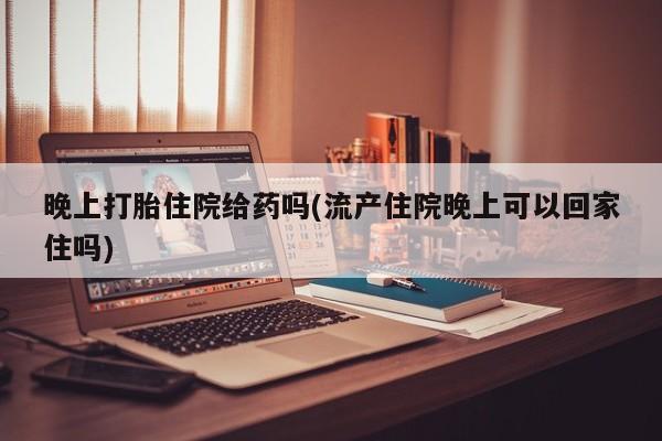 网上流产药专卖微信,晚上打胎住院给药吗(流产住院晚上可以回家住吗)