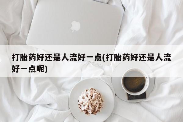 网上流产药专卖微信,打胎药好还是人流好一点(打胎药好还是人流好一点呢)