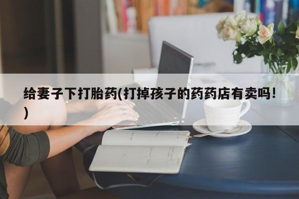 网上流产药专卖微信,给妻子下打胎药(打掉孩子的药药店有卖吗!)
