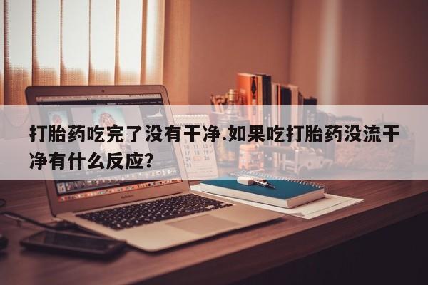 网上流产药专卖微信,打胎药吃完了没有干净.如果吃打胎药没流干净有什么反应？