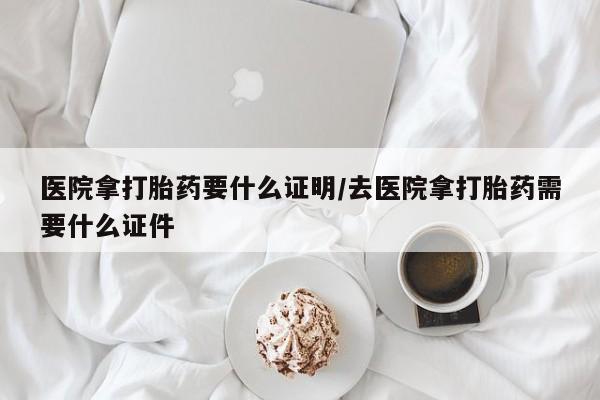网上流产药专卖微信,医院拿打胎药要什么证明/去医院拿打胎药需要什么证件