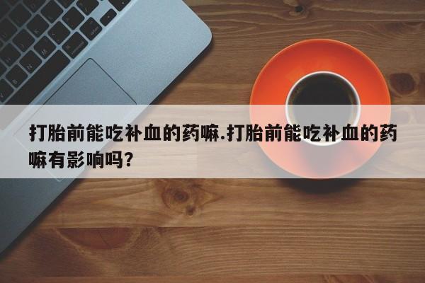网上流产药专卖微信,打胎前能吃补血的药嘛.打胎前能吃补血的药嘛有影响吗？