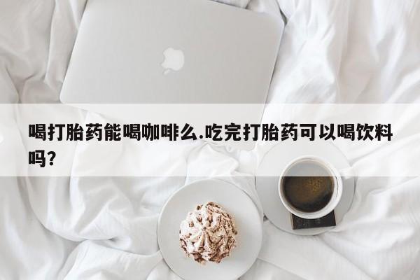 网上流产药专卖微信,喝打胎药能喝咖啡么.吃完打胎药可以喝饮料吗？