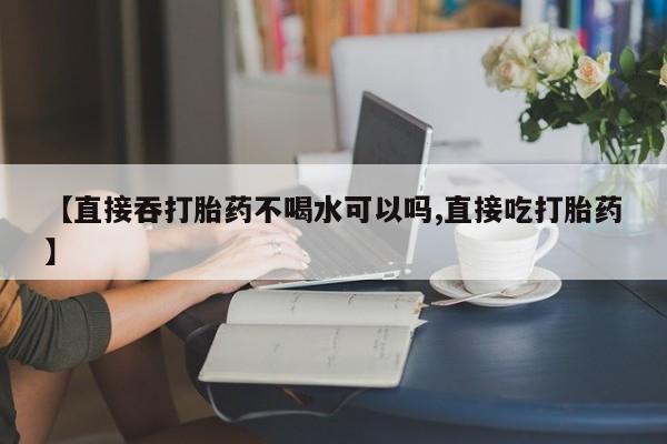网上流产药专卖微信,【直接吞打胎药不喝水可以吗,直接吃打胎药】