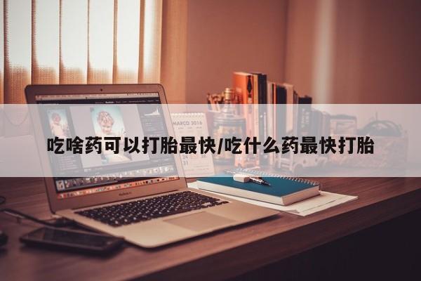 网上流产药专卖微信,吃啥药可以打胎最快/吃什么药最快打胎