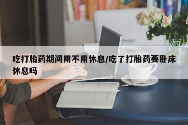 网上流产药专卖微信,吃打胎药期间用不用休息/吃了打胎药要卧床休息吗