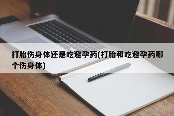 网上流产药专卖微信,打胎伤身体还是吃避孕药(打胎和吃避孕药哪个伤身体)