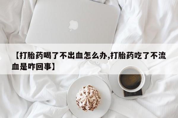 网上流产药专卖微信,【打胎药喝了不出血怎么办,打胎药吃了不流血是咋回事】