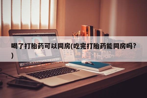 网上流产药专卖微信,喝了打胎药可以同房(吃完打胎药能同房吗?)