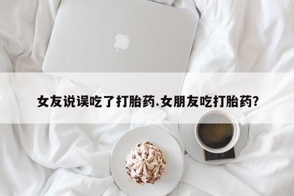 网上流产药专卖微信,女友说误吃了打胎药.女朋友吃打胎药？