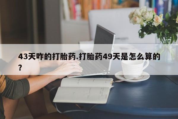 网上流产药专卖微信,43天咋的打胎药.打胎药49天是怎么算的？