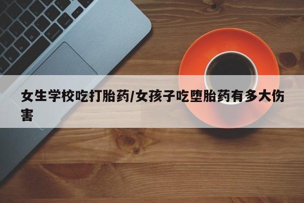 网上流产药专卖微信,女生学校吃打胎药/女孩子吃堕胎药有多大伤害