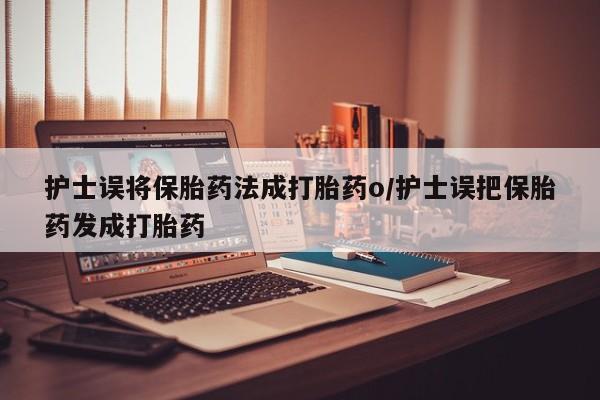 网上流产药专卖微信,护士误将保胎药法成打胎药o/护士误把保胎药发成打胎药