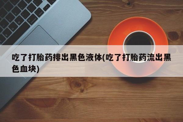 网上流产药专卖微信,吃了打胎药排出黑色液体(吃了打胎药流出黑色血块)