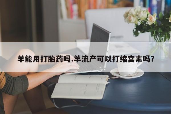 网上流产药专卖微信,羊能用打胎药吗.羊流产可以打缩宫素吗？