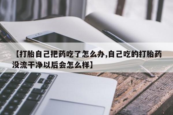 网上流产药专卖微信,【打胎自己把药吃了怎么办,自己吃的打胎药没流干净以后会怎么样】