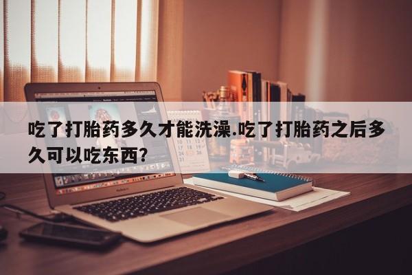 网上流产药专卖微信,吃了打胎药多久才能洗澡.吃了打胎药之后多久可以吃东西？