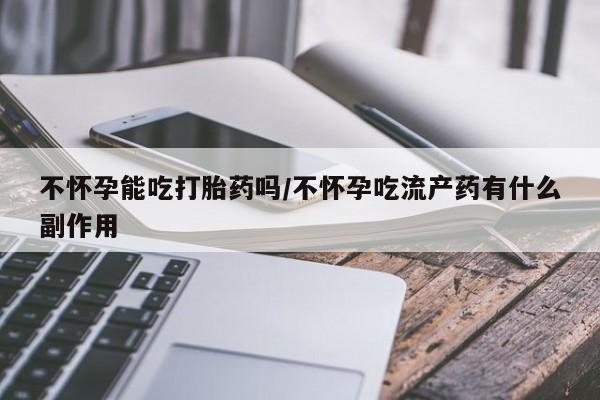 网上流产药专卖微信,不怀孕能吃打胎药吗/不怀孕吃流产药有什么副作用