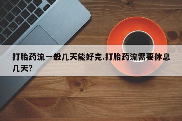 网上流产药专卖微信,打胎药流一般几天能好完.打胎药流需要休息几天？