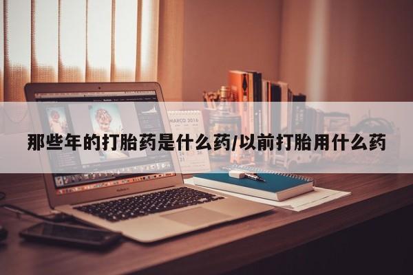 网上流产药专卖微信,那些年的打胎药是什么药/以前打胎用什么药