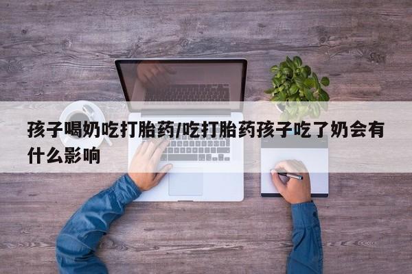 网上流产药专卖微信,孩子喝奶吃打胎药/吃打胎药孩子吃了奶会有什么影响