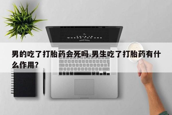 网上流产药专卖微信,男的吃了打胎药会死吗.男生吃了打胎药有什么作用？
