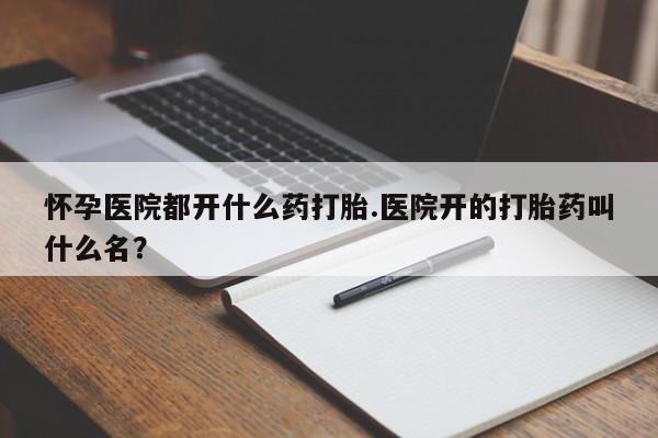 网上流产药专卖微信,怀孕医院都开什么药打胎.医院开的打胎药叫什么名？
