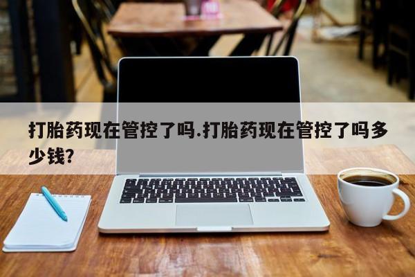 网上流产药专卖微信,打胎药现在管控了吗.打胎药现在管控了吗多少钱？