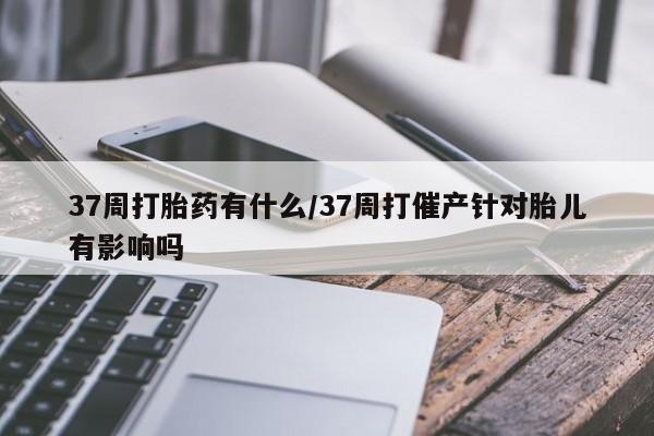 网上流产药专卖微信,37周打胎药有什么/37周打催产针对胎儿有影响吗