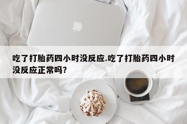 网上流产药专卖微信,吃了打胎药四小时没反应.吃了打胎药四小时没反应正常吗？