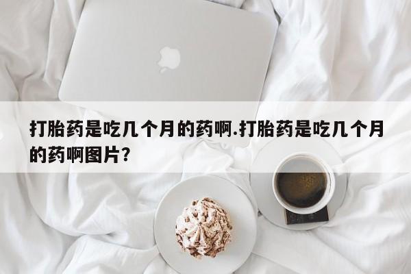 网上流产药专卖微信,打胎药是吃几个月的药啊.打胎药是吃几个月的药啊图片？