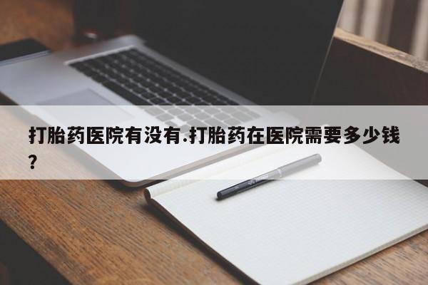 网上流产药专卖微信,打胎药医院有没有.打胎药在医院需要多少钱？