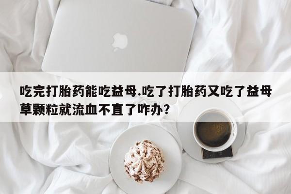 网上流产药专卖微信,吃完打胎药能吃益母.吃了打胎药又吃了益母草颗粒就流血不直了咋办？