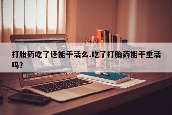网上流产药专卖微信,打胎药吃了还能干活么.吃了打胎药能干重活吗？