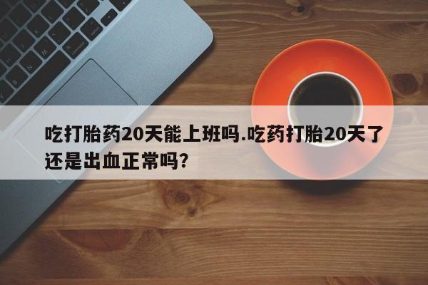 网上流产药专卖微信,吃打胎药20天能上班吗.吃药打胎20天了还是出血正常吗？