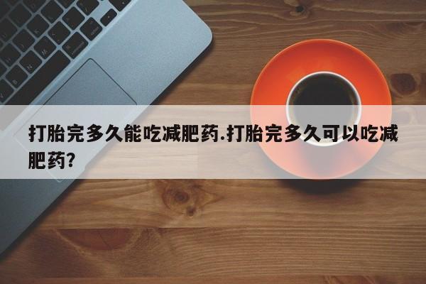网上流产药专卖微信,打胎完多久能吃减肥药.打胎完多久可以吃减肥药？