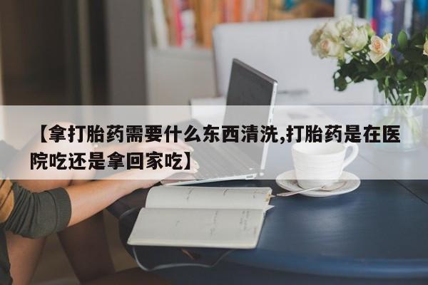 网上流产药专卖微信,【拿打胎药需要什么东西清洗,打胎药是在医院吃还是拿回家吃】