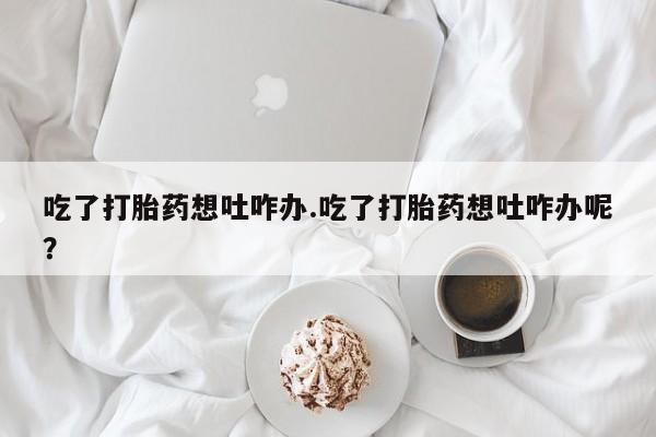 网上流产药专卖微信,吃了打胎药想吐咋办.吃了打胎药想吐咋办呢？