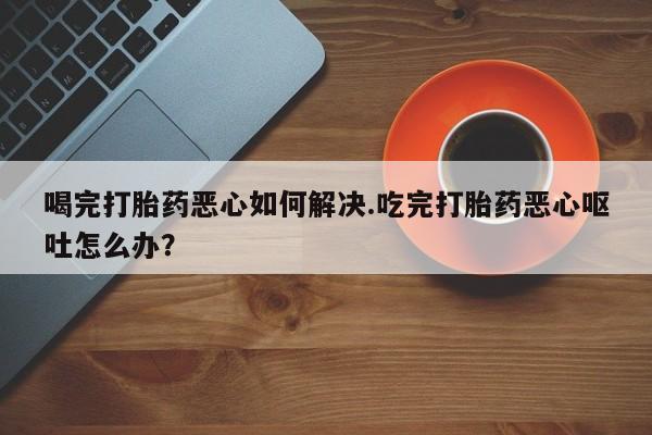 网上流产药专卖微信,喝完打胎药恶心如何解决.吃完打胎药恶心呕吐怎么办？