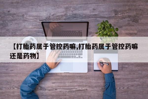 网上流产药专卖微信,【打胎药属于管控药嘛,打胎药属于管控药嘛还是药物】