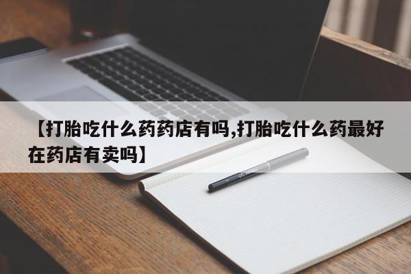 网上流产药专卖微信,【打胎吃什么药药店有吗,打胎吃什么药最好在药店有卖吗】