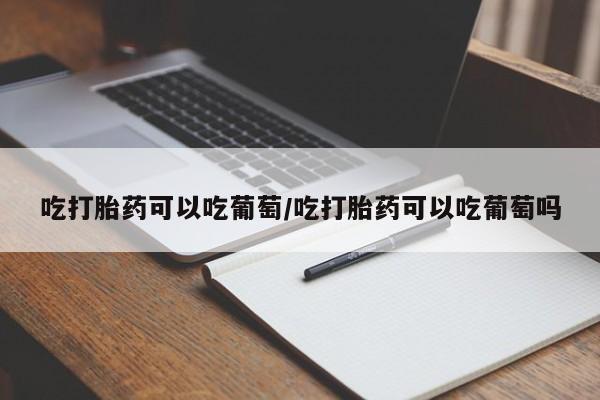 网上流产药专卖微信,吃打胎药可以吃葡萄/吃打胎药可以吃葡萄吗