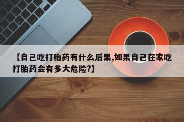 网上流产药专卖微信,【自己吃打胎药有什么后果,如果自己在家吃打胎药会有多大危险?】