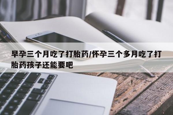 网上流产药专卖微信,早孕三个月吃了打胎药/怀孕三个多月吃了打胎药孩子还能要吧
