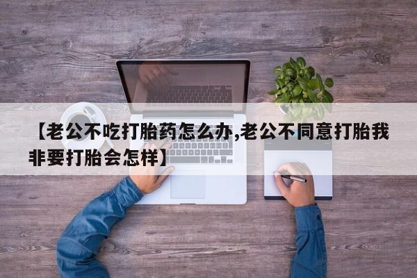 网上流产药专卖微信,【老公不吃打胎药怎么办,老公不同意打胎我非要打胎会怎样】