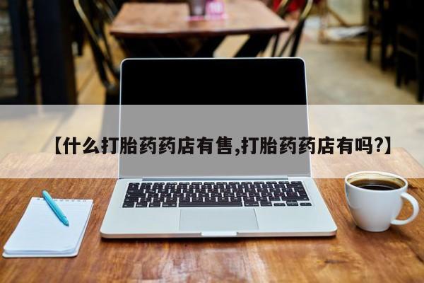网上流产药专卖微信,【什么打胎药药店有售,打胎药药店有吗?】