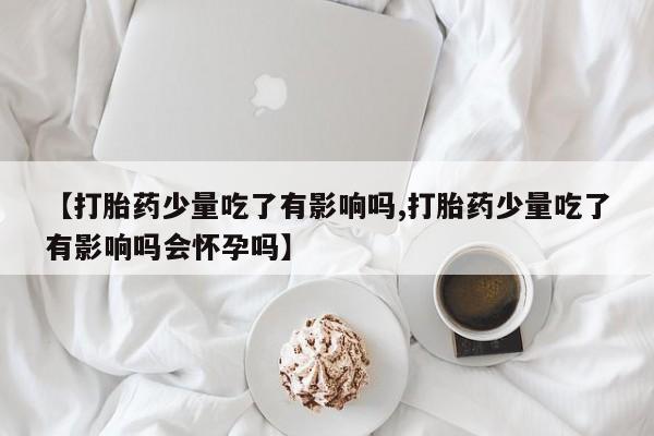 网上流产药专卖微信,【打胎药少量吃了有影响吗,打胎药少量吃了有影响吗会怀孕吗】