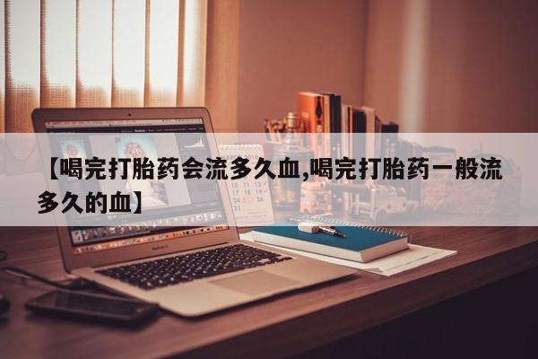 网上流产药专卖微信,【喝完打胎药会流多久血,喝完打胎药一般流多久的血】