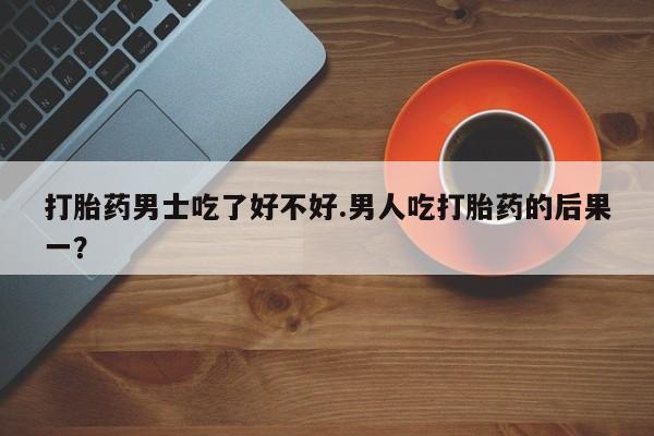 网上流产药专卖微信,打胎药男士吃了好不好.男人吃打胎药的后果一？