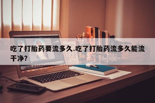 网上流产药专卖微信,吃了打胎药要流多久.吃了打胎药流多久能流干净？
